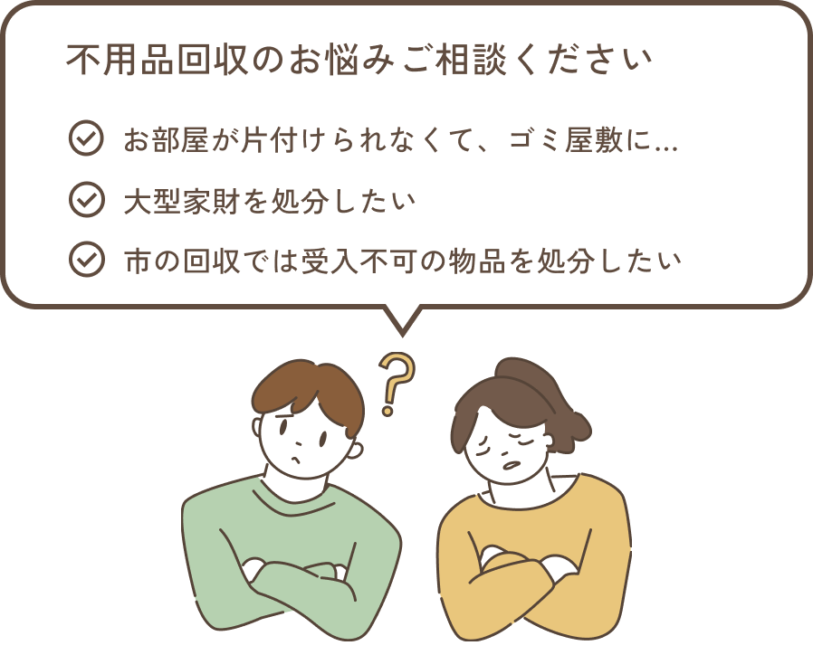不用品回収のお悩みご相談ください ・お部屋が片付けられなくてゴミ屋敷に ・大型家財を処分したい ・市の回収では受入不可の物品を処分したい